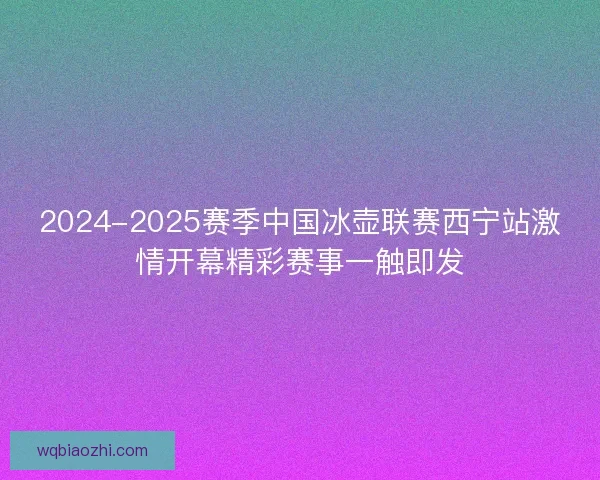 2024-2025赛季中国冰壶联赛西宁站激情开幕精彩赛事一触即发