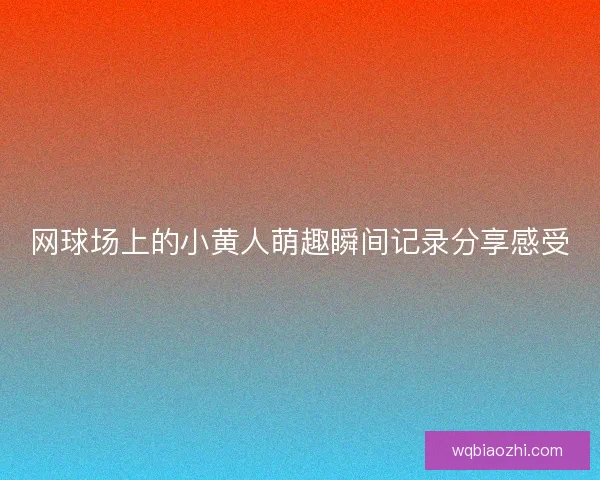 网球场上的小黄人萌趣瞬间记录分享感受