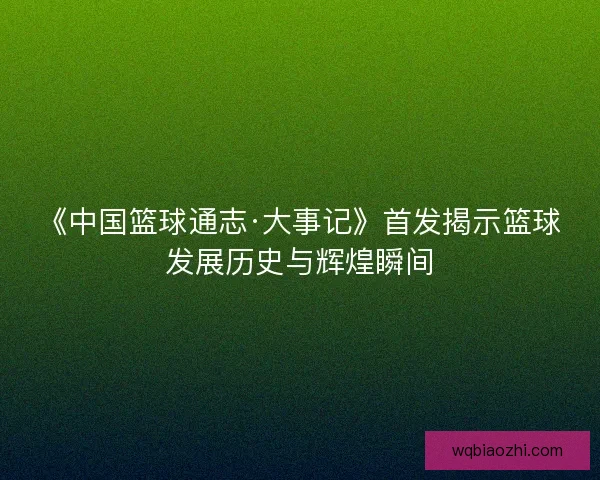 《中国篮球通志·大事记》首发揭示篮球发展历史与辉煌瞬间 《中国篮球通志·大事记》首发揭示篮球发展历史与辉煌瞬间