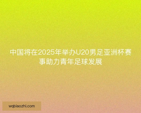 中国将在2025年举办U20男足亚洲杯赛事助力青年足球发展 中国将在2025年举办U20男足亚洲杯赛事助力青年足球发展