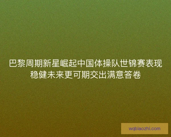 巴黎周期新星崛起中国体操队世锦赛表现稳健未来更可期交出满意答卷