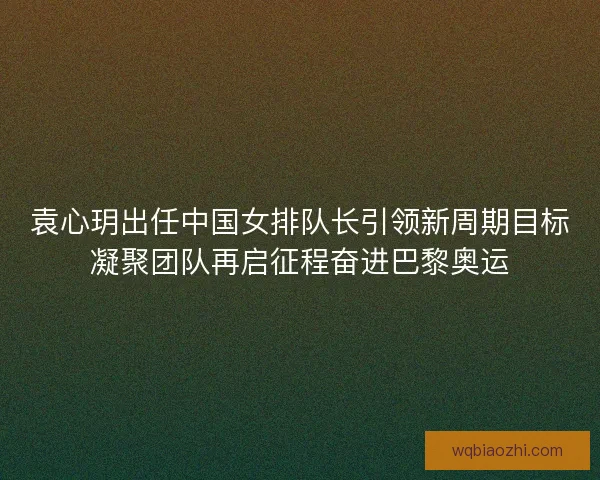 袁心玥出任中国女排队长引领新周期目标凝聚团队再启征程奋进巴黎奥运 袁心玥出任中国女排队长引领新周期目标凝聚团队再启征程奋进巴黎奥运