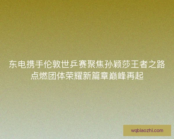 东电携手伦敦世乒赛聚焦孙颖莎王者之路点燃团体荣耀新篇章巅峰再起