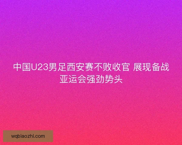 中国U23男足西安赛不败收官 展现备战亚运会强劲势头