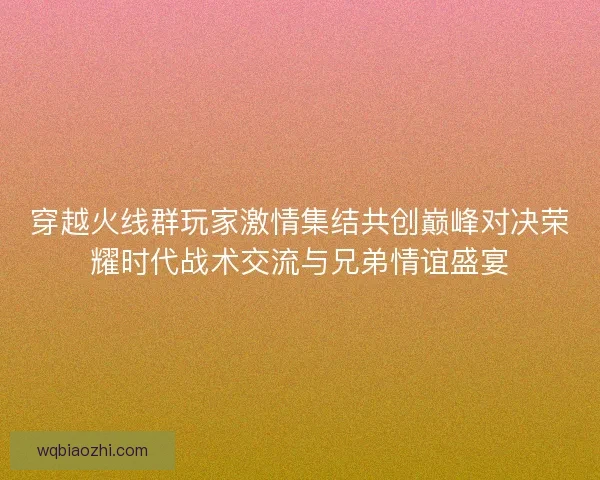 穿越火线群玩家激情集结共创巅峰对决荣耀时代战术交流与兄弟情谊盛宴