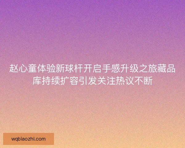 赵心童体验新球杆开启手感升级之旅藏品库持续扩容引发关注热议不断 赵心童体验新球杆开启手感升级之旅藏品库持续扩容引发关注热议不断