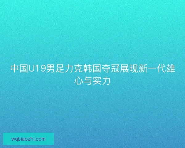 中国U19男足力克韩国夺冠展现新一代雄心与实力