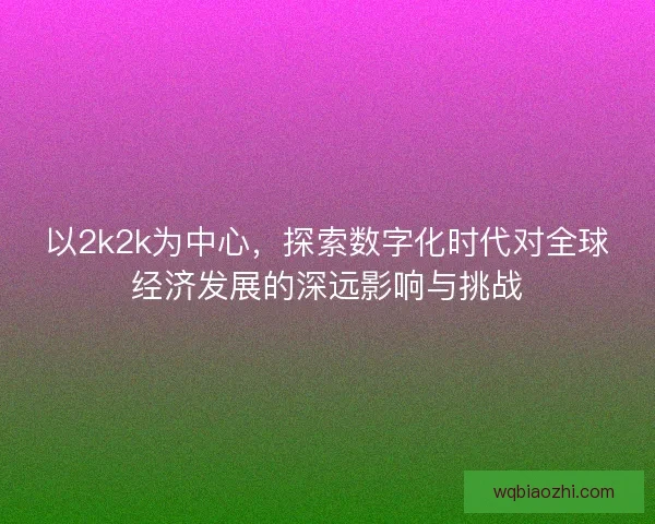 以2k2k为中心，探索数字化时代对全球经济发展的深远影响与挑战