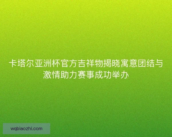 卡塔尔亚洲杯官方吉祥物揭晓寓意团结与激情助力赛事成功举办 卡塔尔亚洲杯官方吉祥物揭晓寓意团结与激情助力赛事成功举办