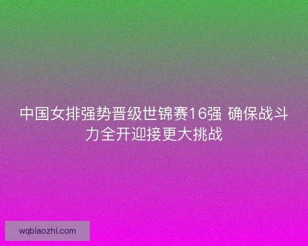 中国女排强势晋级世锦赛16强 确保战斗力全开迎接更大挑战