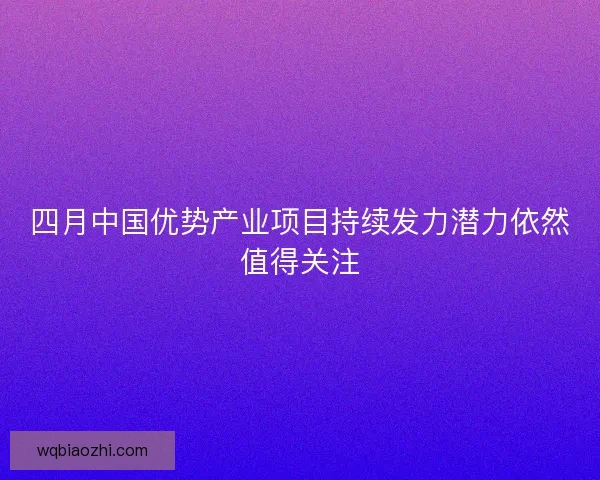 四月中国优势产业项目持续发力潜力依然值得关注 四月中国优势产业项目持续发力潜力依然值得关注