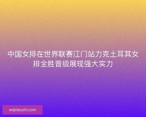 中国女排在世界联赛江门站力克土耳其女排全胜晋级展现强大实力 中国女排在世界联赛江门站力克土耳其女排全胜晋级展现强大实力